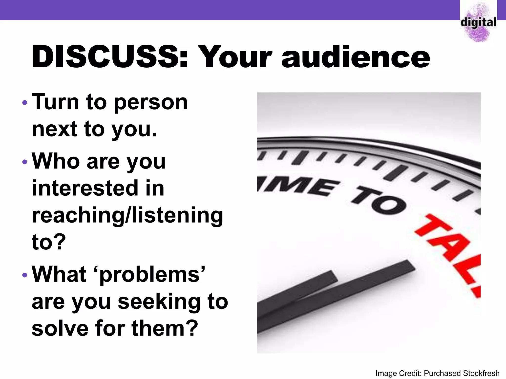 DISCUSS: Your audience
• Turn to person
next to you.
• Who are you
interested in
reaching/listening
to?
• What ‘problems’
are you seeking to
solve for them?
Image Credit: Purchased Stockfresh
 