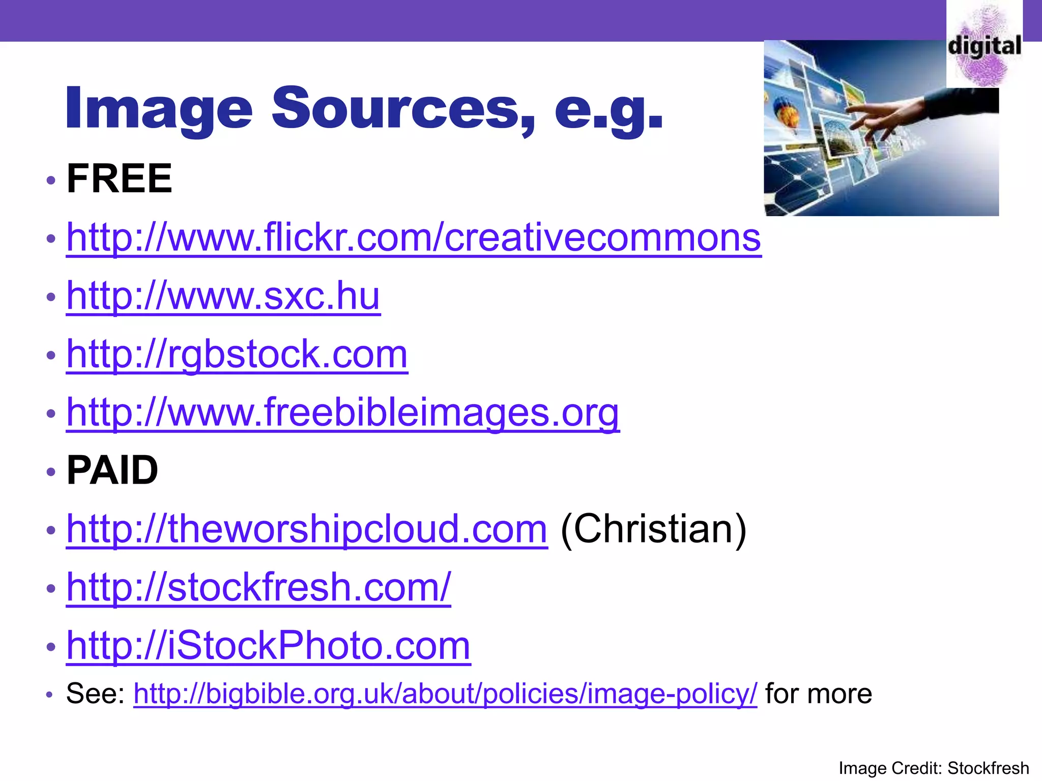 Image Sources, e.g.
• FREE
• http://www.flickr.com/creativecommons
• http://www.sxc.hu
• http://rgbstock.com
• http://www.freebibleimages.org
• PAID
• http://theworshipcloud.com (Christian)
• http://stockfresh.com/
• http://iStockPhoto.com
• See: http://bigbible.org.uk/about/policies/image-policy/ for more
Image Credit: Stockfresh
 