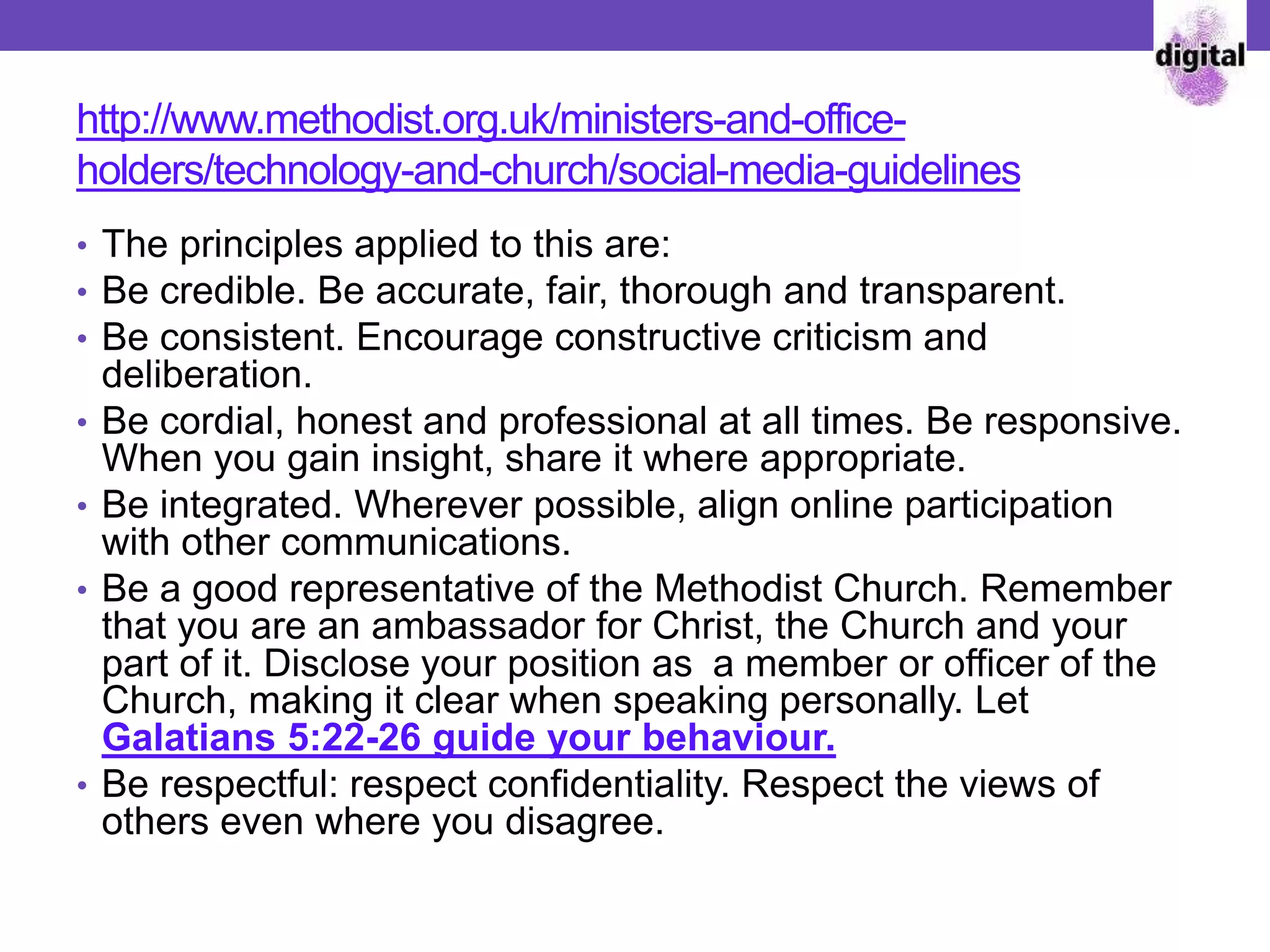 http://www.methodist.org.uk/ministers-and-office-
holders/technology-and-church/social-media-guidelines
• The principles applied to this are:
• Be credible. Be accurate, fair, thorough and transparent.
• Be consistent. Encourage constructive criticism and
deliberation.
• Be cordial, honest and professional at all times. Be responsive.
When you gain insight, share it where appropriate.
• Be integrated. Wherever possible, align online participation
with other communications.
• Be a good representative of the Methodist Church. Remember
that you are an ambassador for Christ, the Church and your
part of it. Disclose your position as a member or officer of the
Church, making it clear when speaking personally. Let
Galatians 5:22-26 guide your behaviour.
• Be respectful: respect confidentiality. Respect the views of
others even where you disagree.
 