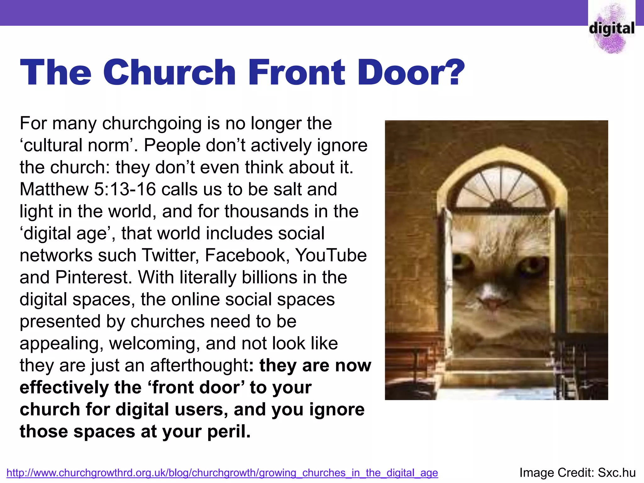 The Church Front Door?
For many churchgoing is no longer the
‘cultural norm’. People don’t actively ignore
the church: they don’t even think about it.
Matthew 5:13-16 calls us to be salt and
light in the world, and for thousands in the
‘digital age’, that world includes social
networks such Twitter, Facebook, YouTube
and Pinterest. With literally billions in the
digital spaces, the online social spaces
presented by churches need to be
appealing, welcoming, and not look like
they are just an afterthought: they are now
effectively the ‘front door’ to your
church for digital users, and you ignore
those spaces at your peril.
http://www.churchgrowthrd.org.uk/blog/churchgrowth/growing_churches_in_the_digital_age Image Credit: Sxc.hu
 
