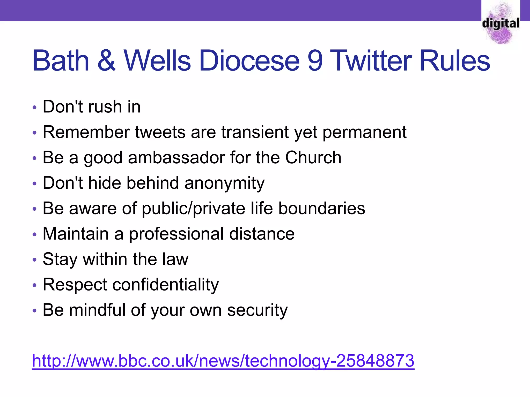 Bath & Wells Diocese 9 Twitter Rules
• Don't rush in
• Remember tweets are transient yet permanent
• Be a good ambassador for the Church
• Don't hide behind anonymity
• Be aware of public/private life boundaries
• Maintain a professional distance
• Stay within the law
• Respect confidentiality
• Be mindful of your own security
http://www.bbc.co.uk/news/technology-25848873
 