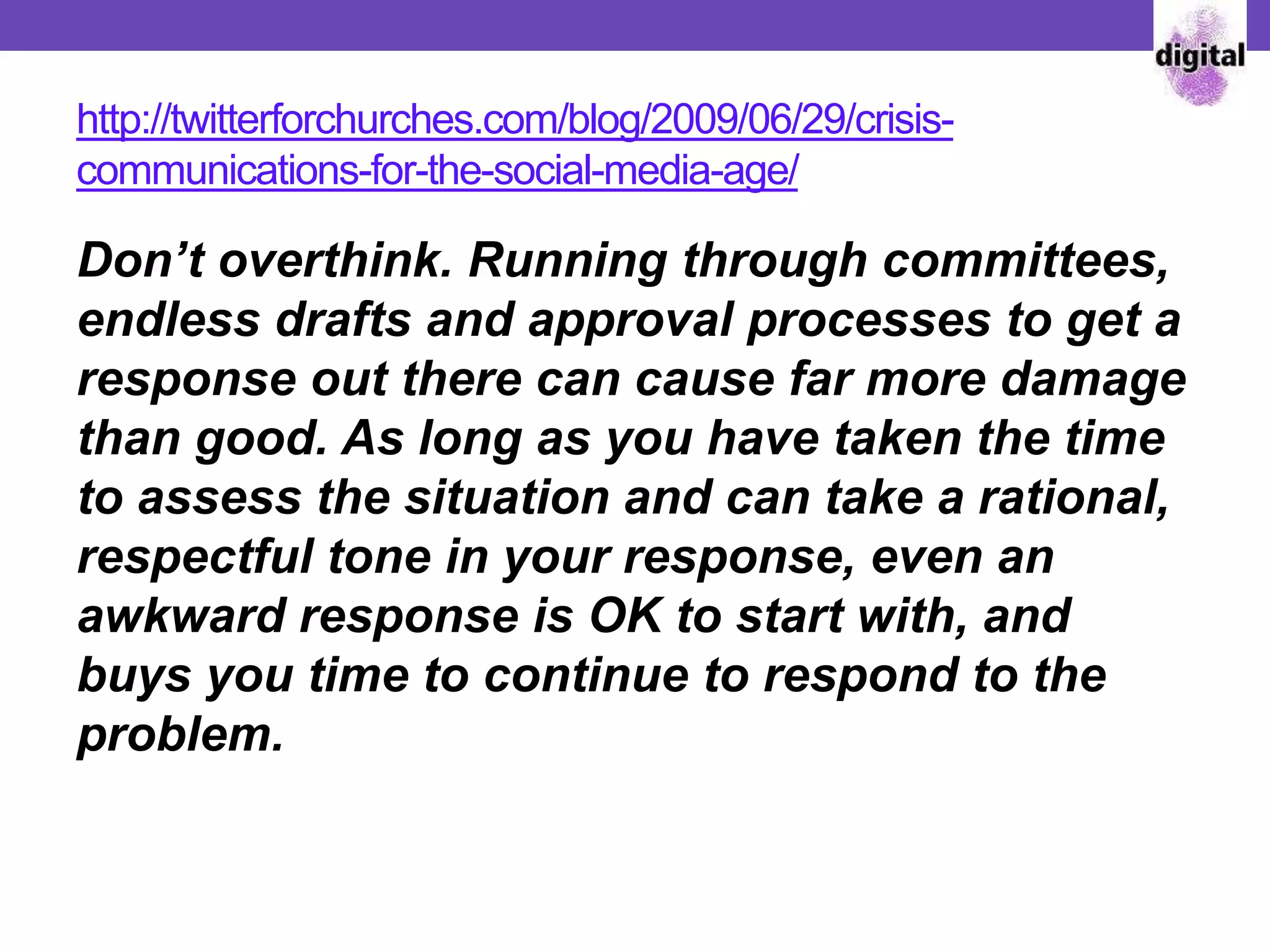 http://twitterforchurches.com/blog/2009/06/29/crisis-
communications-for-the-social-media-age/
Don’t overthink. Running through committees,
endless drafts and approval processes to get a
response out there can cause far more damage
than good. As long as you have taken the time
to assess the situation and can take a rational,
respectful tone in your response, even an
awkward response is OK to start with, and
buys you time to continue to respond to the
problem.
 