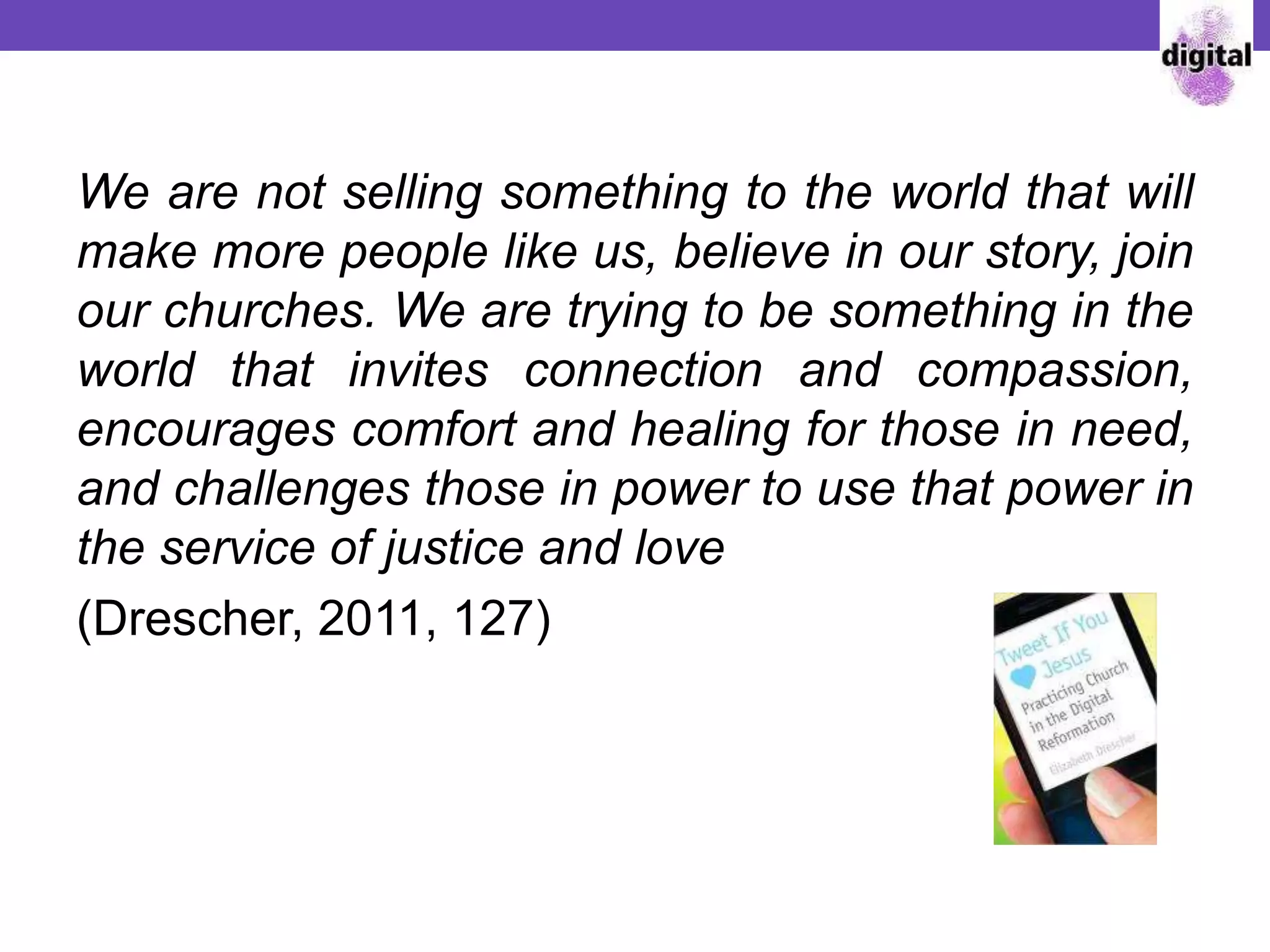 We are not selling something to the world that will
make more people like us, believe in our story, join
our churches. We are trying to be something in the
world that invites connection and compassion,
encourages comfort and healing for those in need,
and challenges those in power to use that power in
the service of justice and love
(Drescher, 2011, 127)
 