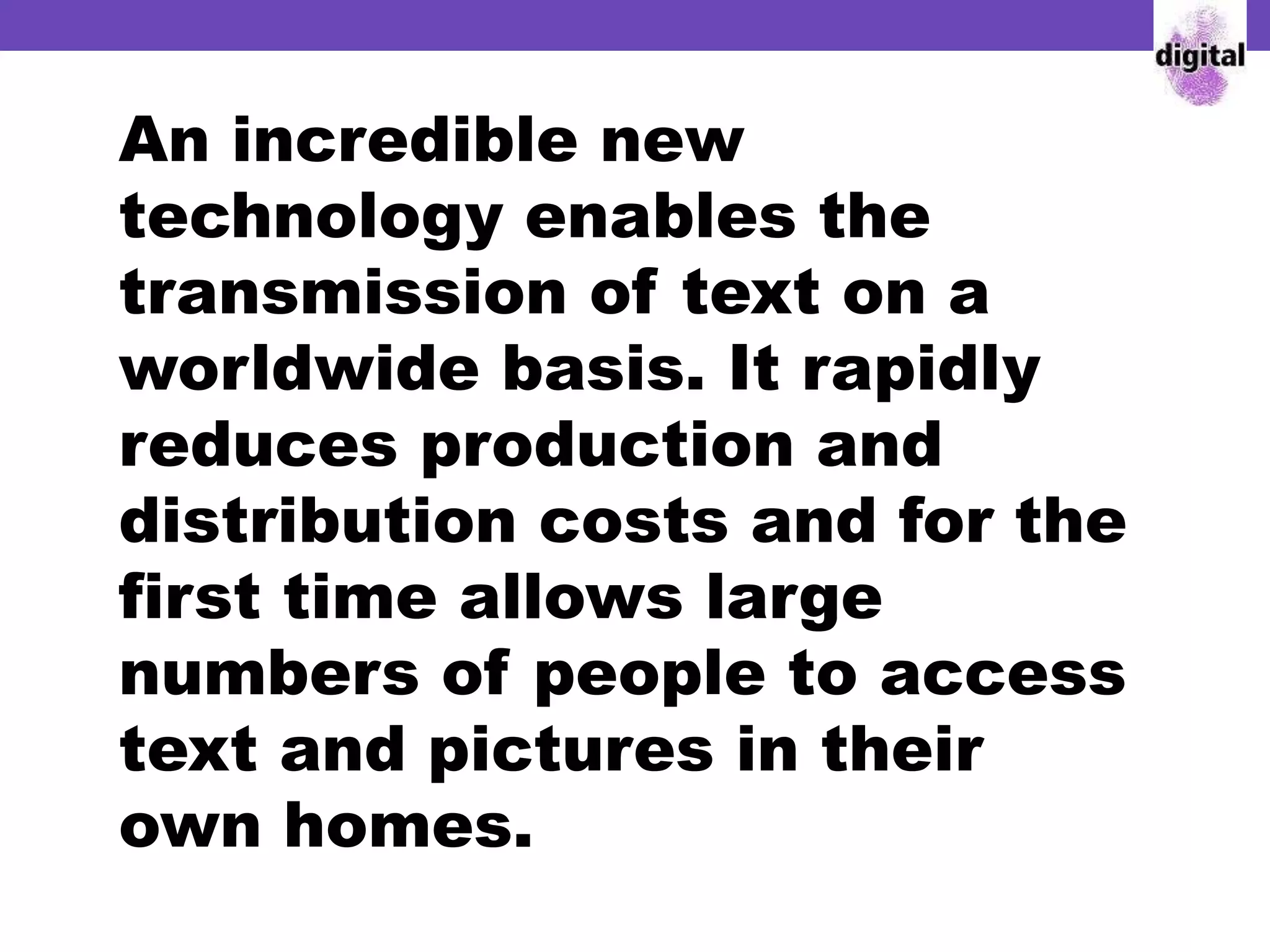An incredible new
technology enables the
transmission of text on a
worldwide basis. It rapidly
reduces production and
distribution costs and for the
first time allows large
numbers of people to access
text and pictures in their
own homes.
 