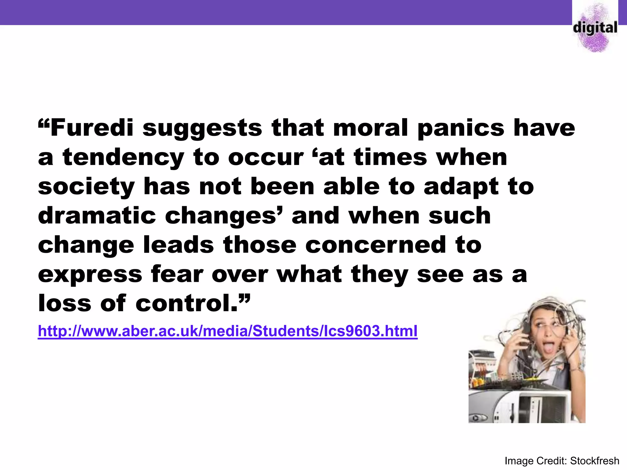 “Furedi suggests that moral panics have
a tendency to occur ‘at times when
society has not been able to adapt to
dramatic changes’ and when such
change leads those concerned to
express fear over what they see as a
loss of control.”
http://www.aber.ac.uk/media/Students/lcs9603.html
Image Credit: Stockfresh
 