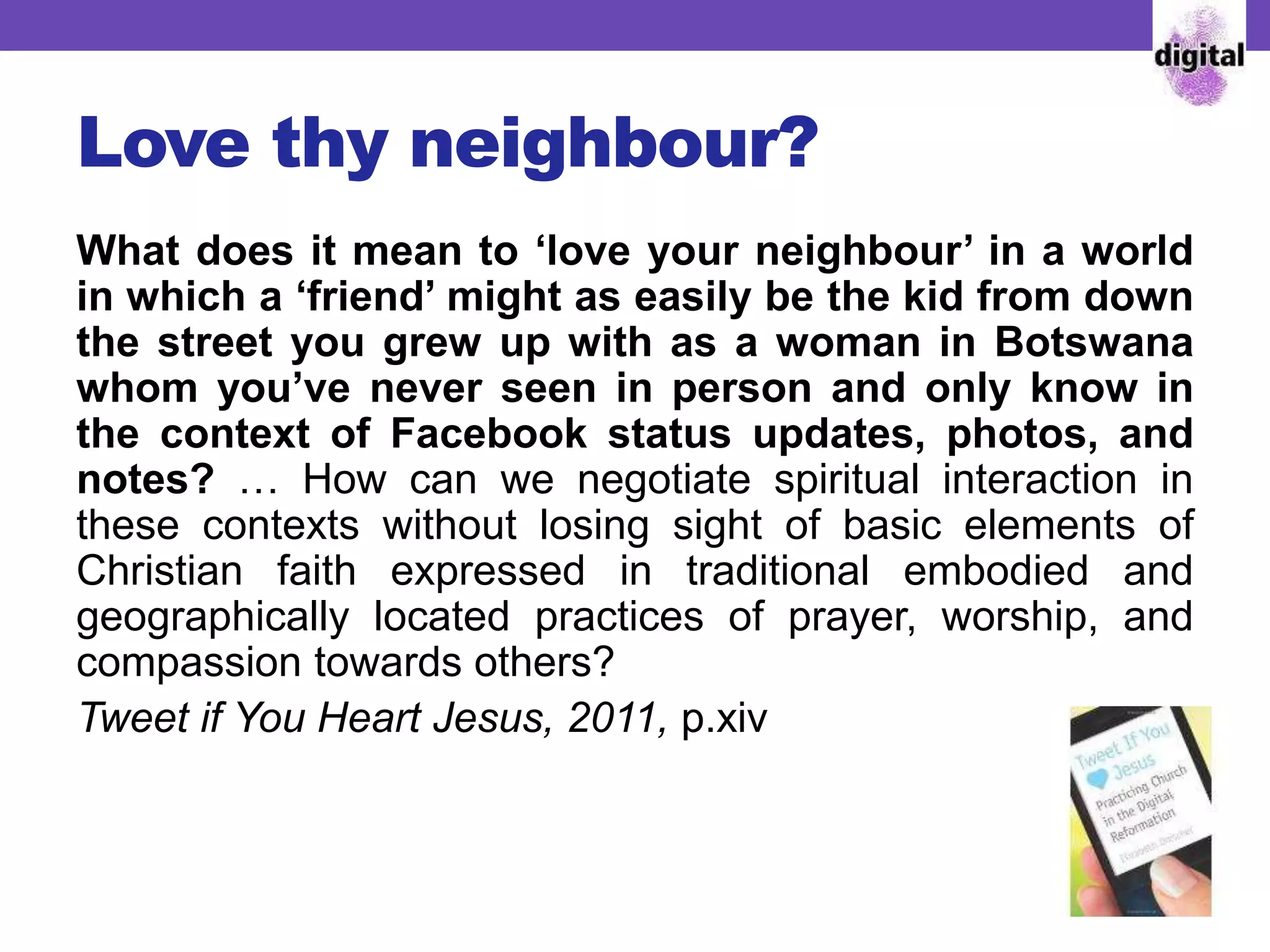Love thy neighbour?
What does it mean to ‘love your neighbour’ in a world
in which a ‘friend’ might as easily be the kid from down
the street you grew up with as a woman in Botswana
whom you’ve never seen in person and only know in
the context of Facebook status updates, photos, and
notes? … How can we negotiate spiritual interaction in
these contexts without losing sight of basic elements of
Christian faith expressed in traditional embodied and
geographically located practices of prayer, worship, and
compassion towards others?
Tweet if You Heart Jesus, 2011, p.xiv
 