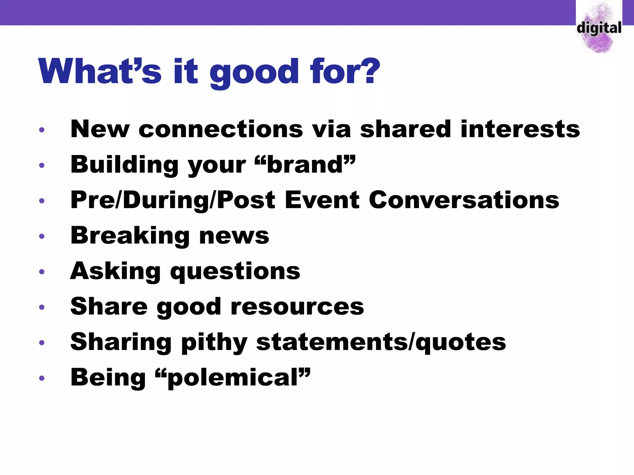 What’s it good for?
• New connections via shared interests
• Building your “brand”
• Pre/During/Post Event Conversations
• Breaking news
• Asking questions
• Share good resources
• Sharing pithy statements/quotes
• Being “polemical”
 