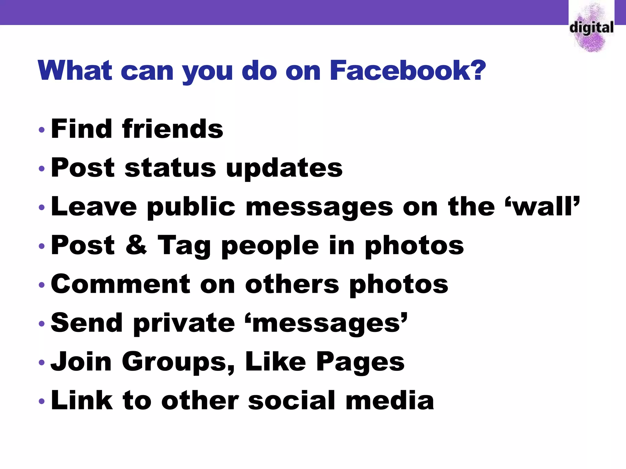 What can you do on Facebook?
• Find friends
• Post status updates
• Leave public messages on the ‘wall’
• Post & Tag people in photos
• Comment on others photos
• Send private ‘messages’
• Join Groups, Like Pages
• Link to other social media
 