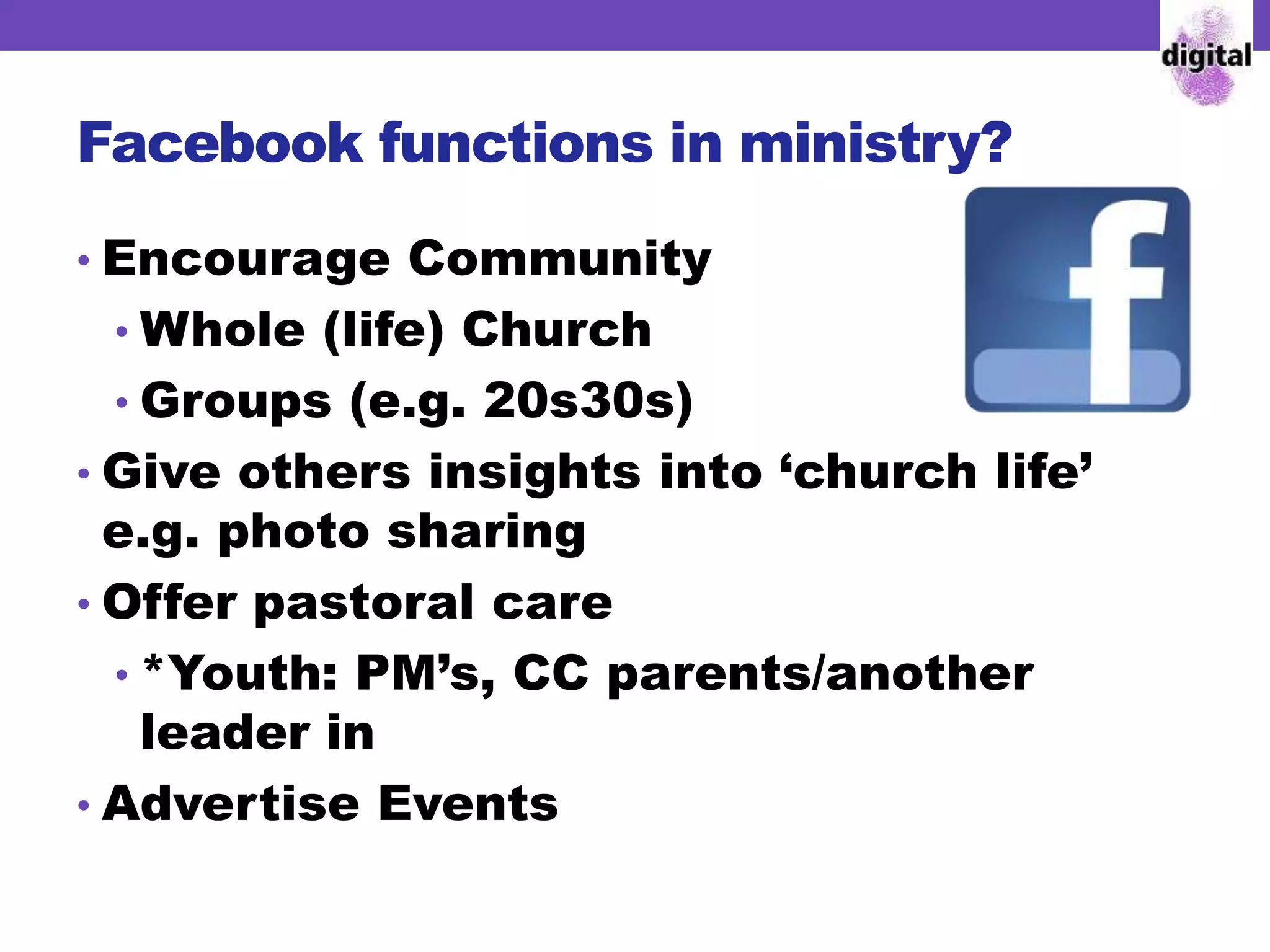 Facebook functions in ministry?
• Encourage Community
• Whole (life) Church
• Groups (e.g. 20s30s)
• Give others insights into ‘church life’
e.g. photo sharing
• Offer pastoral care
• *Youth: PM’s, CC parents/another
leader in
• Advertise Events
 