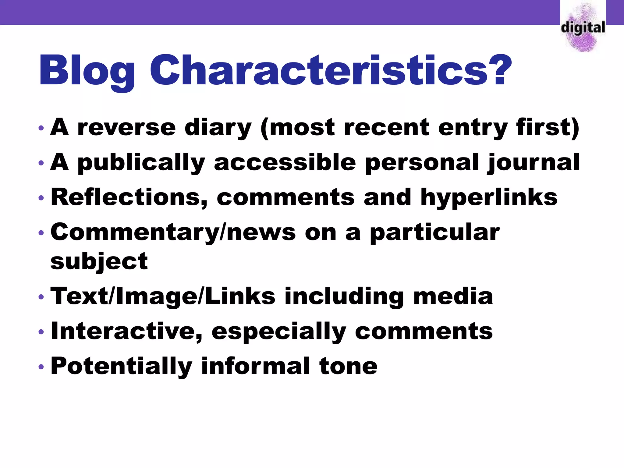 Blog Characteristics?
• A reverse diary (most recent entry first)
• A publically accessible personal journal
• Reflections, comments and hyperlinks
• Commentary/news on a particular
subject
• Text/Image/Links including media
• Interactive, especially comments
• Potentially informal tone
 