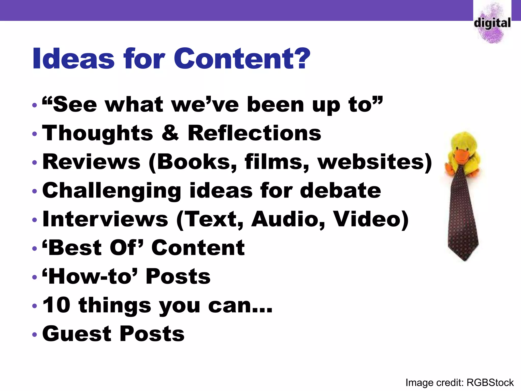 Ideas for Content?
• “See what we’ve been up to”
• Thoughts & Reflections
• Reviews (Books, films, websites) etc)
• Challenging ideas for debate
• Interviews (Text, Audio, Video)
• ‘Best Of’ Content
• ‘How-to’ Posts
• 10 things you can…
• Guest Posts
Image credit: RGBStock
 