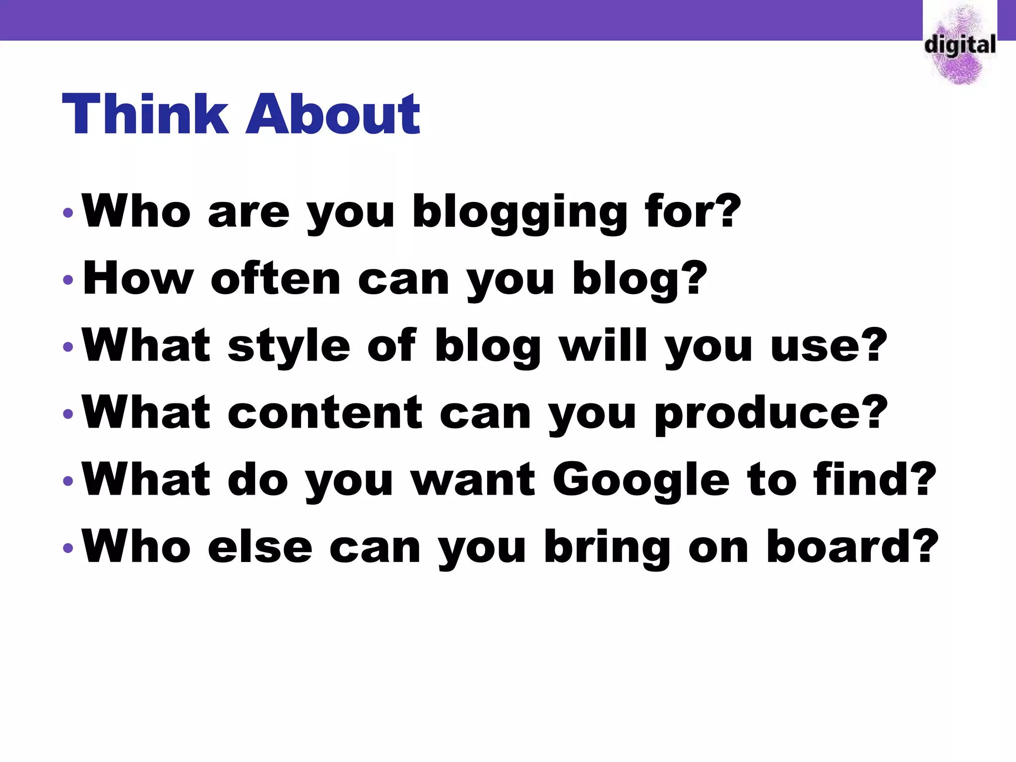Think About
• Who are you blogging for?
• How often can you blog?
• What style of blog will you use?
• What content can you produce?
• What do you want Google to find?
• Who else can you bring on board?
 