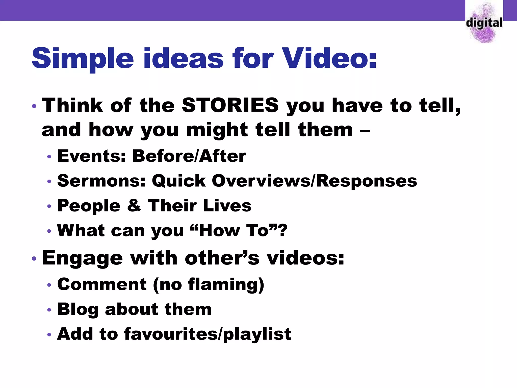 Simple ideas for Video:
• Think of the STORIES you have to tell,
and how you might tell them –
• Events: Before/After
• Sermons: Quick Overviews/Responses
• People & Their Lives
• What can you “How To”?
• Engage with other’s videos:
• Comment (no flaming)
• Blog about them
• Add to favourites/playlist
 