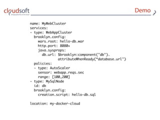 name: MyWebCluster	
services:	
- type: WebAppCluster	
brooklyn.config:	
wars.root: hello-db.war	
http.port: 8080+	
java.sysprops: 	
db.url: $brooklyn:component("db"). 
attributeWhenReady(“database.url")	
policies:	
- type: AutoScaler	
sensor: webapp.reqs.sec	
range: [100,200]	
- type: MySqlNode	
id: db	
brooklyn.config:	
creation.script: hello-db.sql	
!
location: my-docker-cloud
Demo
 