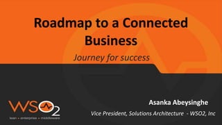 Roadmap to a Connected
Business
Journey for success
Asanka Abeysinghe
Vice President, Solutions Architecture - WSO2, Inc
 