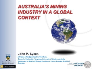 AUSTRALIA’S MINING
INDUSTRY IN A GLOBAL
CONTEXT
John P. Sykes
johnpaul.sykes@postgrad.curtin.edu.au
Centre for Exploration Targeting, University of Western Australia
Department of Mineral & Energy Economics, Curtin Graduate School of
Business
 