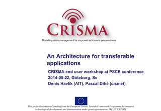 Modelling crisis management for improved action and preparedness 
An Architecture for transferable 
applications 
CRISMA end user workshop at PSCE conference 
2014-05-22, Göteborg, Se 
Denis Havlik (AIT), Pascal Dihé (cismet) 
This project has received funding from the European Union’s Seventh Framework Programme for research, 
technological development and demonstration under grant agreement no 284552 "CRISMA“ 
 