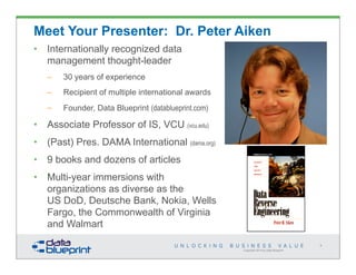 Copyright 2014 by Data Blueprint
Meet Your Presenter: Dr. Peter Aiken
• Internationally recognized data
management thought-leader
– 30 years of experience
– Recipient of multiple international awards
– Founder, Data Blueprint (datablueprint.com)
• Associate Professor of IS, VCU (vcu.edu)
• (Past) Pres. DAMA International (dama.org)
• 9 books and dozens of articles
• Multi-year immersions with
organizations as diverse as the
US DoD, Deutsche Bank, Nokia, Wells
Fargo, the Commonwealth of Virginia
and Walmart
4
 
