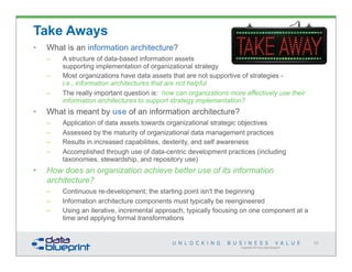 Copyright 2014 by Data Blueprint
92
Take Aways
• What is an information architecture?
– A structure of data-based information assets
supporting implementation of organizational strategy
– Most organizations have data assets that are not supportive of strategies -
i.e., information architectures that are not helpful
– The really important question is: how can organizations more effectively use their
information architectures to support strategy implementation?
• What is meant by use of an information architecture?
– Application of data assets towards organizational strategic objectives
– Assessed by the maturity of organizational data management practices
– Results in increased capabilities, dexterity, and self awareness
– Accomplished through use of data-centric development practices (including
taxonomies, stewardship, and repository use)
• How does an organization achieve better use of its information
architecture?
– Continuous re-development; the starting point isn't the beginning
– Information architecture components must typically be reengineered
– Using an iterative, incremental approach, typically focusing on one component at a
time and applying formal transformations
 