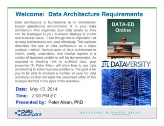 Data architecture is foundational to an information-
based operational environment. It is your data
architecture that organizes your data assets so they
can be leveraged in your business strategy to create
real business value.  Even though this is important, not
all data architectures are used effectively. This webinar
describes the use of data architecture as a basic
analysis method. Various uses of data architecture to
inform, clarify, understand, and resolve aspects of a
variety of business problems will be demonstrated. As
opposed to showing how to architect data, your
presenter Dr. Peter Aiken, will show how to use data
architecting to solve business problems. The goal is for
you to be able to envision a number of uses for data
architectures that will raise the perceived utility of this
analysis method in the eyes of the business.
Copyright 2014 by Data Blueprint
1
Welcome: Data Architecture Requirements
Date: May 13, 2014
Time: 2:00 PM ET
Presented by: Peter Aiken, PhD
 