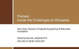 Frames:

Inside the Challenges at Wikipedia
Terry Chay, Director of Features Engineering @ Wikimedia
Foundation

!
Opening Keynote, php[tek] 2014

2014-05-21 09:00-10:00 CDT
 