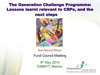Jean-Marcel Ribaut
Fund Council Meeting
9th May 2014
CIMMYT, Mexico
The Generation Challenge Programme:
Lessons learnt relevant to CRPs, and the
next steps
 