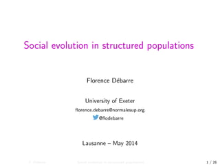 Social evolution in structured populations
Florence D´ebarre
University of Exeter
ﬂorence.debarre@normalesup.org
@ﬂodebarre
Lausanne – May 2014
F. D´ebarre Social evolution in structured populations 1 / 26
 