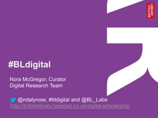 #BLdigital
Nora McGregor, Curator
Digital Research Team
@ndalyrose, #bldigital and @BL_Labs
http://britishlibrary.typepad.co.uk/digital-scholarship
 