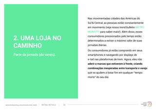 Nas movimentadas cidades das Américas do
Sul & Central, as pessoas estão constantemente
em movimento (veja nosso trend bulletin METRO
MOBILITY para saber mais!). Além disso, esses
consumidores pressionados pelo tempo estão
determinados a extrair o máximo valor de suas
jornadas diárias.
Os consumidores já estão comprando em seus
smartphones e navegando por displays de
e-tail nas plataformas de trem. Agora, eles irão
aderir a marcas que estiverem à frente, criando
combinações inesperadas entre transporte e varejo
que os ajudem a botar fim em qualquer “tempo
morto” do seu dia.
Parte da jornada (do varejo).
2. UMA LOJA NO
CAMINHO
RETAIL RETOLDwww.trendwatching.com/pt/trends/retail-retold 10
 