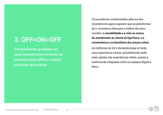 Consumidores condicionados pela era dos
smartphones agora esperam que as plataformas
de e-commerce ofereçam o melhor dos dois
mundos: a sociabilidade e a mão na massa
do atendimento ao cliente da loja física, e a
conveniência e os benefícios dos preços online.
As melhorias do 3G e da banda larga só farão
essa expectativa crescer, possibilitando tanto
mais rapidez das experiências online, quanto a
melhoria da integração entre os espaços digital e
físico.
Consumidores grudados em
seus smartphones tornaram as
barreiras entre offline e online
próximas do invisível.
3. OFF=ON=OFF
RETAIL RETOLDwww.trendwatching.com/pt/trends/retail-retold 15
 