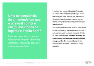 Uma consequência
de um mundo em que
é possível comprar
em (quase) todos os
lugares e a toda hora?
É por isso que consumidores das Américas
do Sul e Central estão abraçando lojas físicas
que entregam mais: mais do que apenas uma
simples transação, e ainda mais do que um
“ótimo serviço de atendimento ao cliente” (que
já é esperado!).
Das lojas que se deslocam atrás do consumidor,
às que estimulam o aperfeiçoamento pessoal e
acrescentam valor social ao consumo, RETAIL
RETOLD trata de cinco conceitos de varejo que
miram alguns dos desejos e das necessidades
mais profundas dos consumidores. Nesse
caminho, eles recontam a história do varejo
para 2014.
Cada vez mais, as compras em
lojas físicas parecem ser menos
vibrantes, com menos opçōes e
menos transparência.
RETAIL RETOLDwww.trendwatching.com/pt/trends/retail-retold 2
 