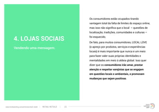 Os consumidores estão ocupados tirando
vantagem total da falta de limites do espaço online,
mas isso não significa que o local – questões de
localização, tradições, comunidades e culturas –
foi esquecido.
De fato, para muitos consumidores, LOCAL LOVE
(o apreço por produtos, serviços e experiências
locais) é mais importante que nunca e um meio
para fazer valer suas próprias identidades e
mentalidades em meio à aldeia global. Isso quer
dizer que os consumidores irão amar, prestar
atenção e respeitar varejistas que se engajam
em questões locais e ambientais, e promovam
mudanças que sejam positivas.
Vendendo uma mensagem.
4. LOJAS SOCIAIS
RETAIL RETOLDwww.trendwatching.com/pt/trends/retail-retold 22
 