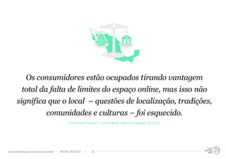 Os consumidores estão ocupados tirando vantagem
total da falta de limites do espaço online, mas isso não
significa que o local – questões de localização, tradições,
comunidades e culturas – foi esquecido.
(Prosumer Report - Havas Worldwide, Novembro de 2013)
RETAIL RETOLDwww.trendwatching.com/pt/trends/retail-retold 23
 