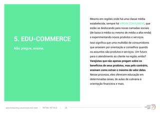 Mesmo em regiões onde há uma classe média
estabelecida, sempre há VIRGIN CONSUMERS, que
estão se deslocando para novas camadas sociais
(de baixa à média ou mesmo de média a alta renda)
e experimentando novos produtos e serviços.
Isso significa que uma multidão de consumidores
que anseiam por orientação e conselhos quando
os assuntos são produtos e serviços. Um futuro
para o atendimento ao cliente na região, então?
Varejistas que não apenas pregam sobre os
benefícios de seus produtos, mas pelo contrário,
ensinam como extrair o máximo de valor deles.
Nesse processo, eles oferecem educação em
determinadas áreas, de aulas de culinária à
orientação financeira e mais.
Não pregue, ensine.
5. EDU-COMMERCE
RETAIL RETOLDwww.trendwatching.com/pt/trends/retail-retold 28
 