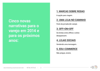 Cinco novas
narrativas para o
varejo em 2014 e
para os próximos
anos:
A opção para viagem.
Parte da jornada (do varejo).
Vendendo uma mensagem.
Os limites entre offline e online
desaparecem.
Não pregue, ensine.
1. MARCAS SOBRE RODAS
2. UMA LOJA NO CAMINHO
4. LOJAS SOCIAIS
3. OFF=ON=OFF
5. EDU-COMMERCE
RETAIL RETOLDwww.trendwatching.com/pt/trends/retail-retold 3
 