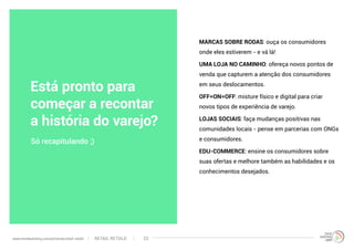 MARCAS SOBRE RODAS: ouça os consumidores
onde eles estiverem - e vá lá!
UMA LOJA NO CAMINHO: ofereça novos pontos de
venda que capturem a atenção dos consumidores
em seus deslocamentos.
OFF=ON=OFF: misture físico e digital para criar
novos tipos de experiência de varejo.
LOJAS SOCIAIS: faça mudanças positivas nas
comunidades locais - pense em parcerias com ONGs
e consumidores.
EDU-COMMERCE: ensine os consumidores sobre
suas ofertas e melhore também as habilidades e os
conhecimentos desejados.
Só recapitulando ;)
Está pronto para
começar a recontar
a história do varejo?
RETAIL RETOLDwww.trendwatching.com/pt/trends/retail-retold 33
 