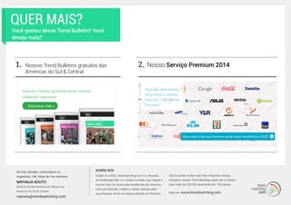 SOBRE NÓS
Criado em 2002, trendwatching.com é a empresa
de tendências líder no cenário mundial, que mapea o
mundo todo em busca das tendências de consumo
mais promissoras, insights e ideias práticas para
sua empresa. Entre os nossos clientes do Premium
Service estão muitas das mais influentes marcas,
enquanto nossos Trend Briefings grátis são enviados
para mais de 250.000 assinantes em 180 países.
Mais em www.trendwatching.com
QUER MAIS?
Você gostou desse Trend Bulletin? Você
deseja mais?
1. Nosso Serviço Premium 2014Nossos Trend Bulletins gratuitos das
Americas do Sul & Central
2.
Assine e receba gratuitamente nossos
relatórios regionais
Veja como o Serviço Premium pode trazer benefícios a VOCÊ
Será que você deveria
estar entre os nossos
mais de 1.200 clientes
Premium?Inscreva-me »
Se tiver dúvidas, comentários ou
sugestões, não deixe de nos escrever:
NATHALIA SOUTO
Diretora de Atendimento ao Cliente nas
Américas do Sul & Central
nathalia@trendwatching.com
 