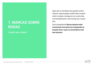 Agora que os moradores dos grandes centros
urbanos, superocupados, podem fazer compras
online e receber a entrega em um ou dois dias,
sua motivação para ir até uma loja caiu a quase
zero.
Uma consequência? Marcas espertas estão
encontrando novos jeitos de se desprender de
locações fixas e caçar os consumidores onde
eles estiverem.A opção para viagem.
1. MARCAS SOBRE
RODAS
RETAIL RETOLDwww.trendwatching.com/pt/trends/retail-retold 5
 