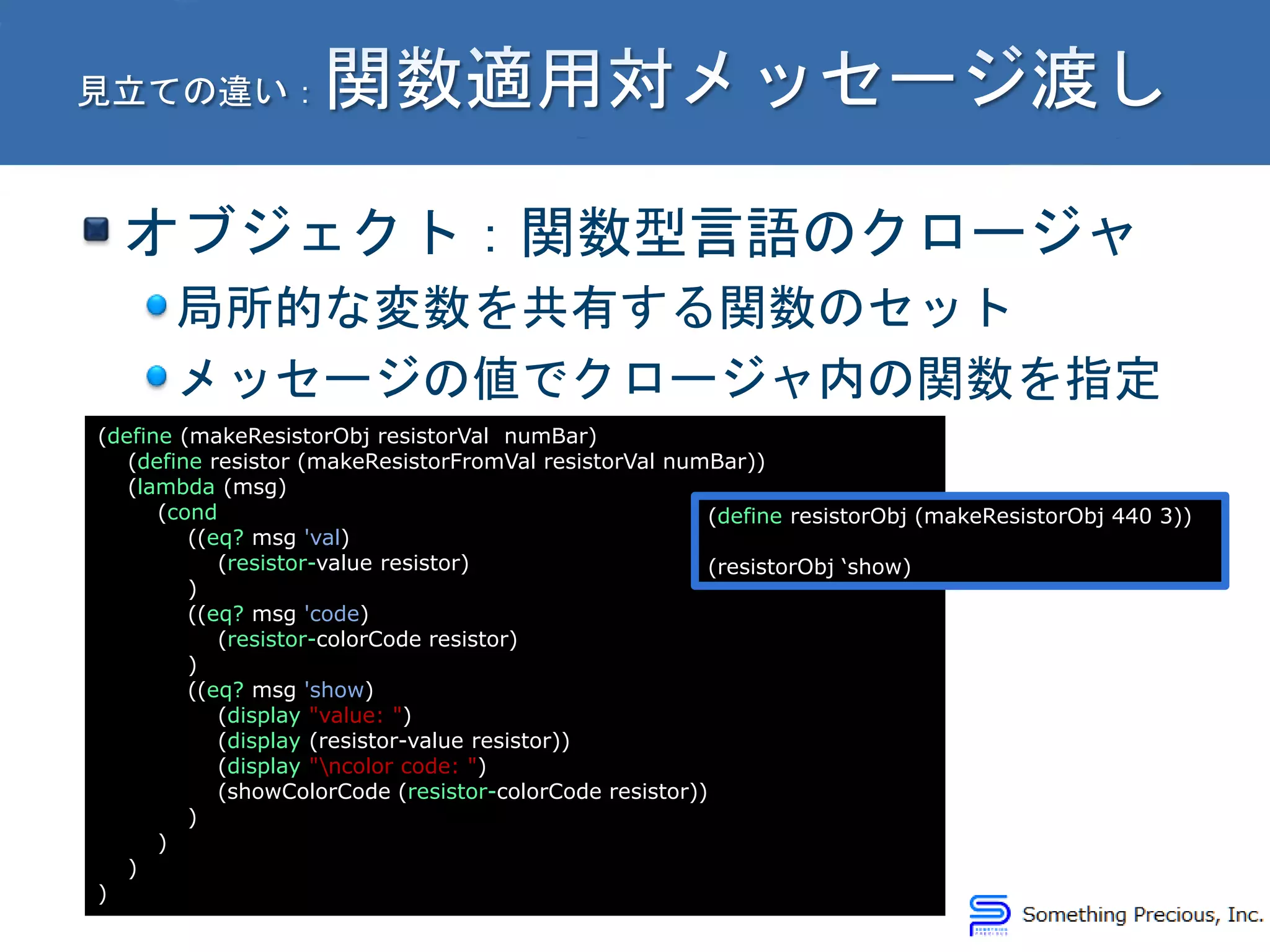 オブジェクト：関数型言語のクロージャ
局所的な変数を共有する関数のセット
メッセージの値でクロージャ内の関数を指定
(define (makeResistorObj resistorVal numBar)
(define resistor (makeResistorFromVal resistorVal numBar))
(lambda (msg)
(cond
((eq? msg 'val)
(resistor-value resistor)
)
((eq? msg 'code)
(resistor-colorCode resistor)
)
((eq? msg 'show)
(display "value: ")
(display (resistor-value resistor))
(display "ncolor code: ")
(showColorCode (resistor-colorCode resistor))
)
)
)
)
(define resistorObj (makeResistorObj 440 3))
(resistorObj ‘show)
 