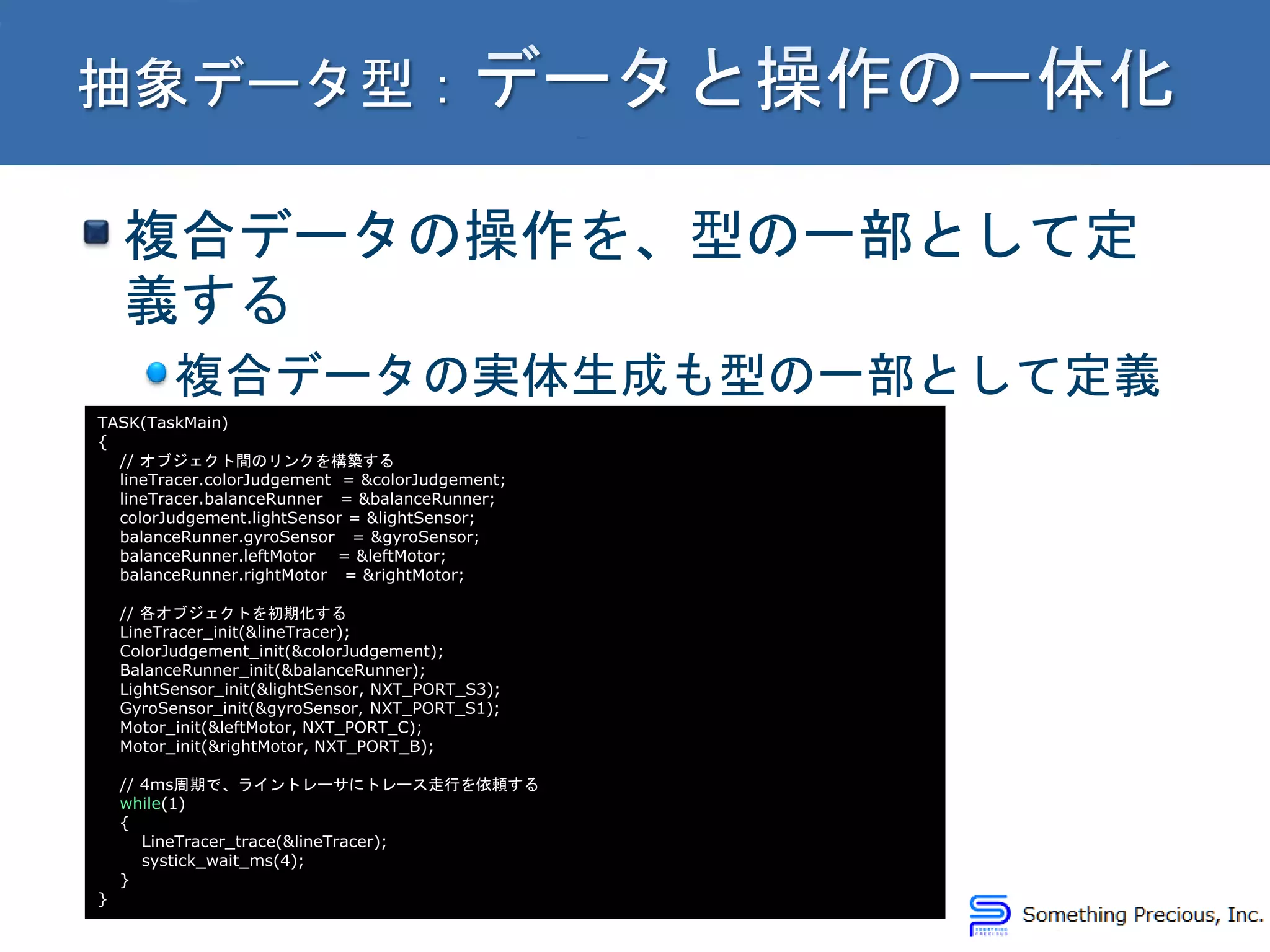 複合データの操作を、型の一部として定
義する
複合データの実体生成も型の一部として定義
TASK(TaskMain)
{
// オブジェクト間のリンクを構築する
lineTracer.colorJudgement = &colorJudgement;
lineTracer.balanceRunner = &balanceRunner;
colorJudgement.lightSensor = &lightSensor;
balanceRunner.gyroSensor = &gyroSensor;
balanceRunner.leftMotor = &leftMotor;
balanceRunner.rightMotor = &rightMotor;
// 各オブジェクトを初期化する
LineTracer_init(&lineTracer);
ColorJudgement_init(&colorJudgement);
BalanceRunner_init(&balanceRunner);
LightSensor_init(&lightSensor, NXT_PORT_S3);
GyroSensor_init(&gyroSensor, NXT_PORT_S1);
Motor_init(&leftMotor, NXT_PORT_C);
Motor_init(&rightMotor, NXT_PORT_B);
// 4ms周期で、ライントレーサにトレース走行を依頼する
while(1)
{
LineTracer_trace(&lineTracer);
systick_wait_ms(4);
}
}
 