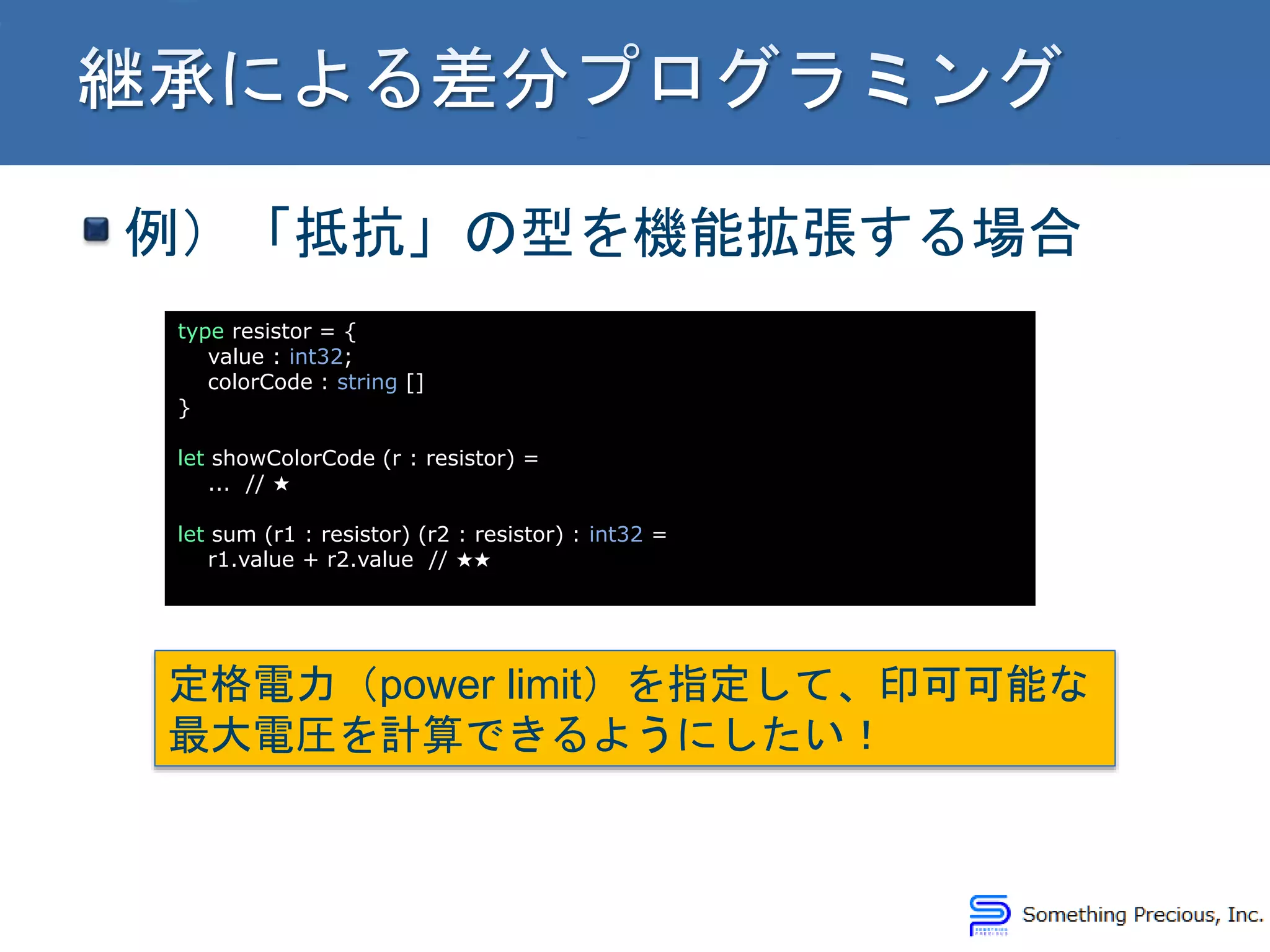 例）「抵抗」の型を機能拡張する場合
type resistor = {
value : int32;
colorCode : string []
}
let showColorCode (r : resistor) =
... // ★
let sum (r1 : resistor) (r2 : resistor) : int32 =
r1.value + r2.value // ★★
定格電力（power limit）を指定して、印可可能な
最大電圧を計算できるようにしたい！
 