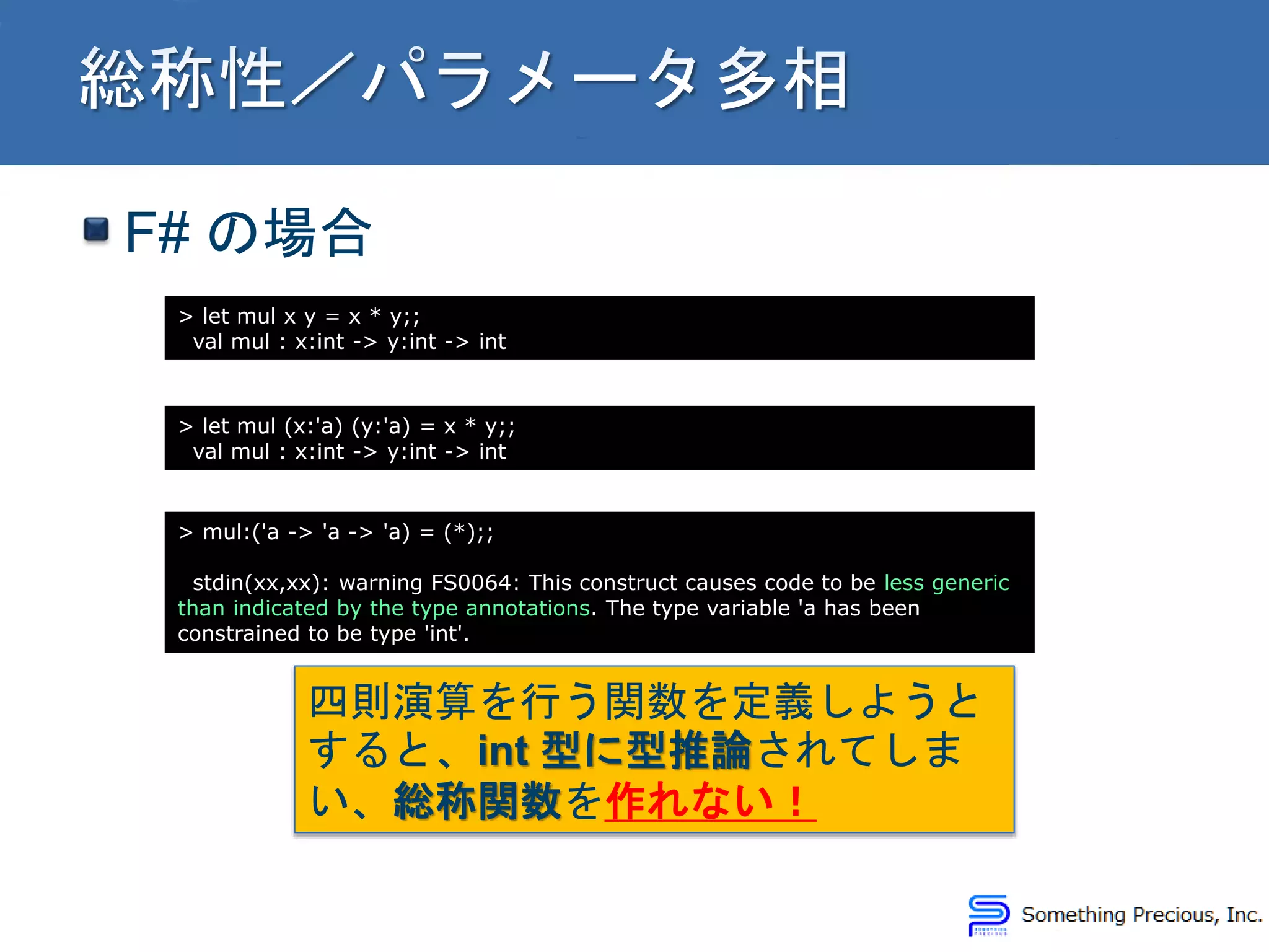 F# の場合
> let mul x y = x * y;;
val mul : x:int -> y:int -> int
> let mul (x:'a) (y:'a) = x * y;;
val mul : x:int -> y:int -> int
> mul:('a -> 'a -> 'a) = (*);;
stdin(xx,xx): warning FS0064: This construct causes code to be less generic
than indicated by the type annotations. The type variable 'a has been
constrained to be type 'int'.
四則演算を行う関数を定義しようと
すると、int 型に型推論されてしま
い、総称関数を作れない！
 