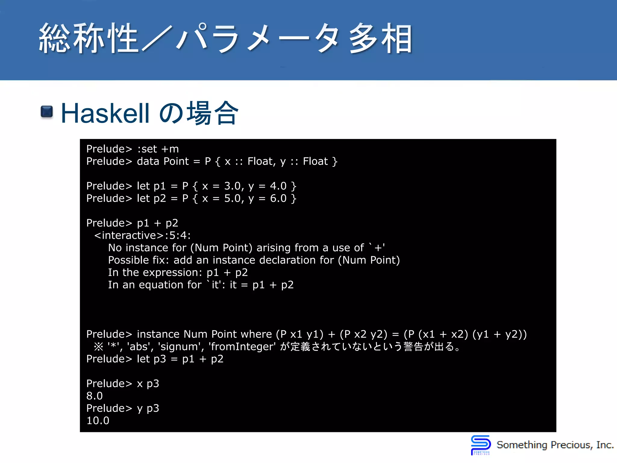 Haskell の場合
Prelude> :set +m
Prelude> data Point = P { x :: Float, y :: Float }
Prelude> let p1 = P { x = 3.0, y = 4.0 }
Prelude> let p2 = P { x = 5.0, y = 6.0 }
Prelude> p1 + p2
<interactive>:5:4:
No instance for (Num Point) arising from a use of `+'
Possible fix: add an instance declaration for (Num Point)
In the expression: p1 + p2
In an equation for `it': it = p1 + p2
Prelude> instance Num Point where (P x1 y1) + (P x2 y2) = (P (x1 + x2) (y1 + y2))
※ '*', 'abs', 'signum', 'fromInteger' が定義されていないという警告が出る。
Prelude> let p3 = p1 + p2
Prelude> x p3
8.0
Prelude> y p3
10.0
 