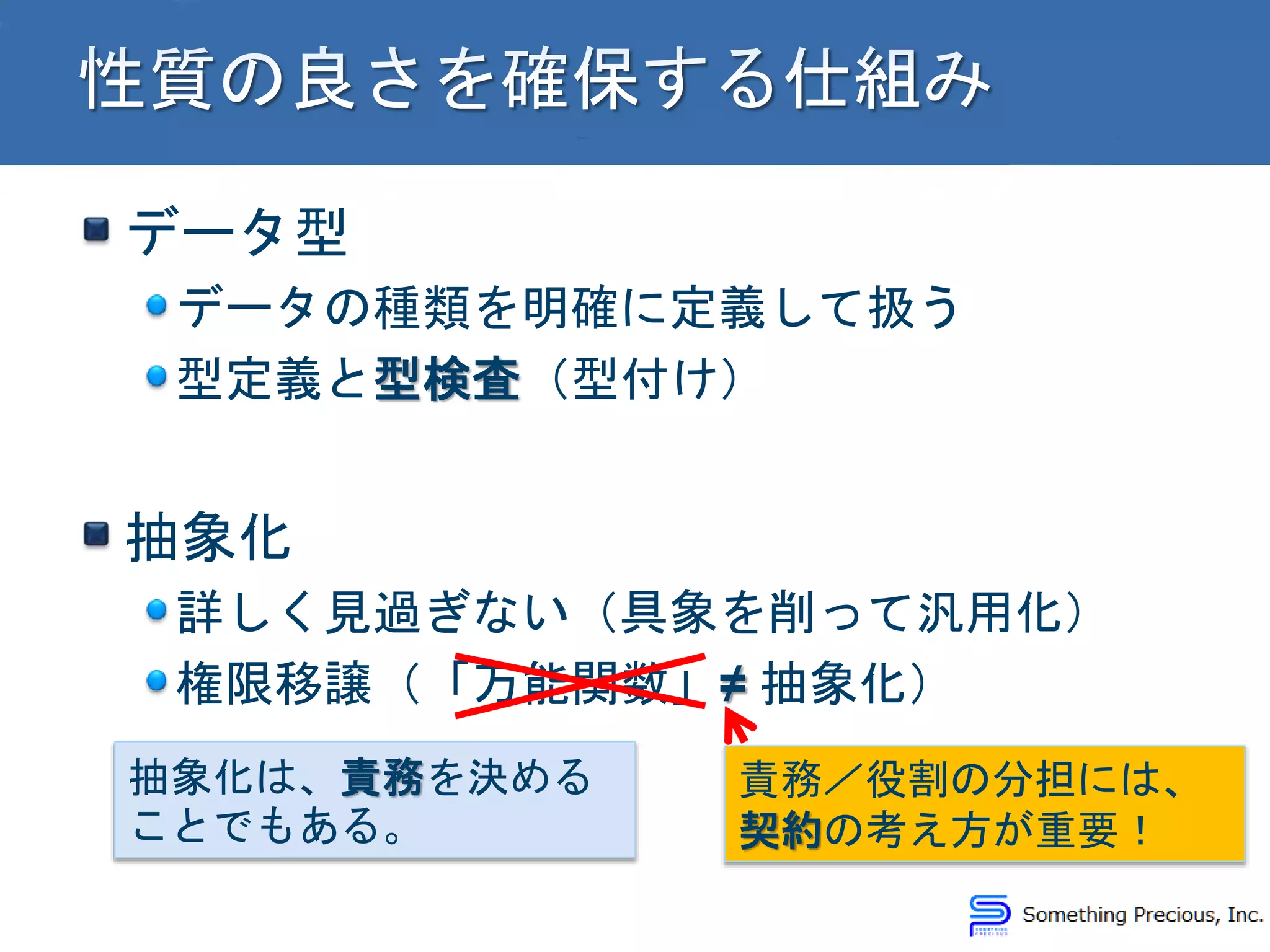 データ型
データの種類を明確に定義して扱う
型定義と型検査（型付け）
抽象化
詳しく見過ぎない（具象を削って汎用化）
権限移譲（「万能関数」≠ 抽象化）
抽象化は、責務を決める
ことでもある。
責務／役割の分担には、
契約の考え方が重要！
 
