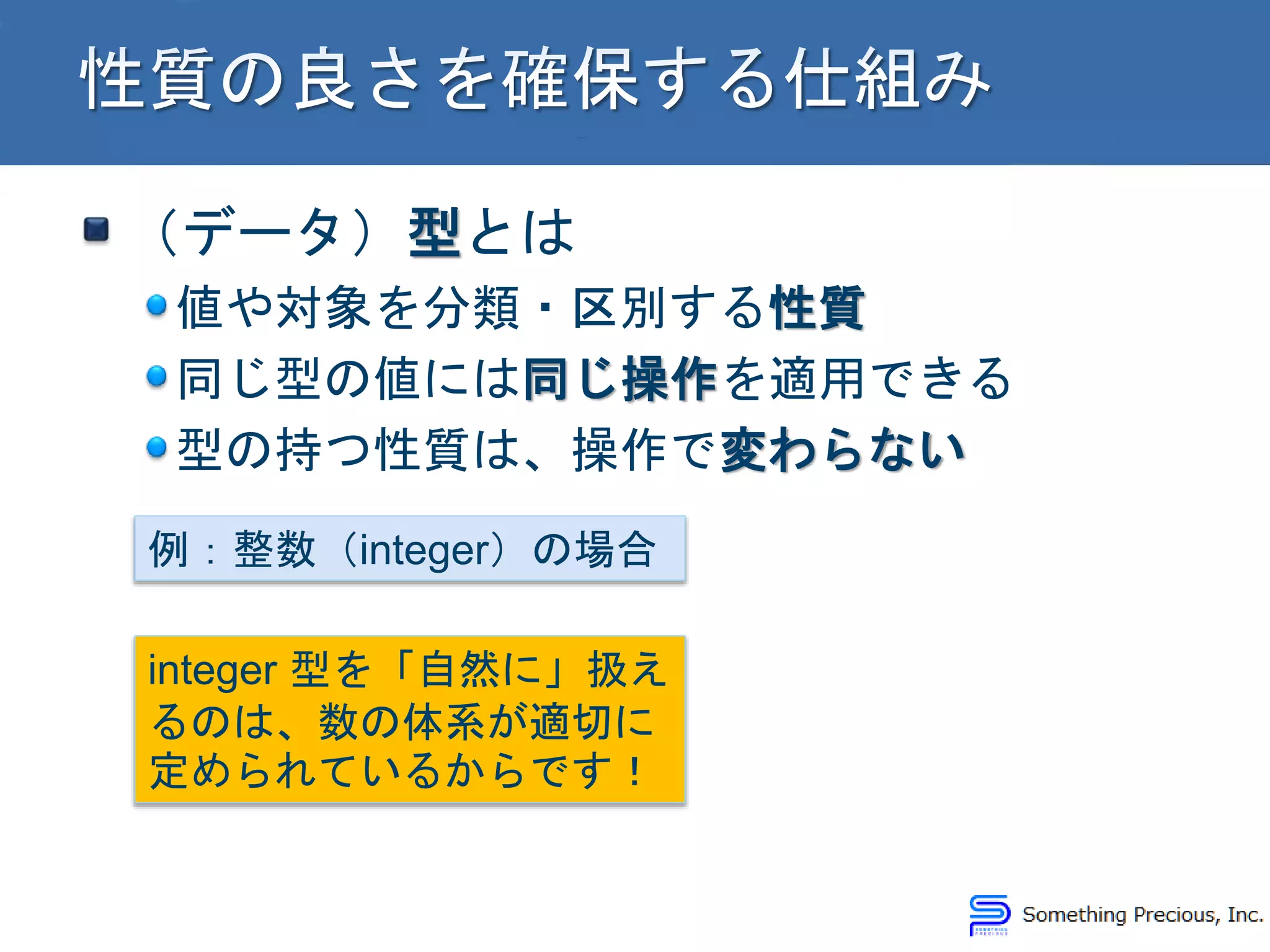 （データ）型とは
値や対象を分類・区別する性質
同じ型の値には同じ操作を適用できる
型の持つ性質は、操作で変わらない
例：整数（integer）の場合
integer 型を「自然に」扱え
るのは、数の体系が適切に
定められているからです！
 