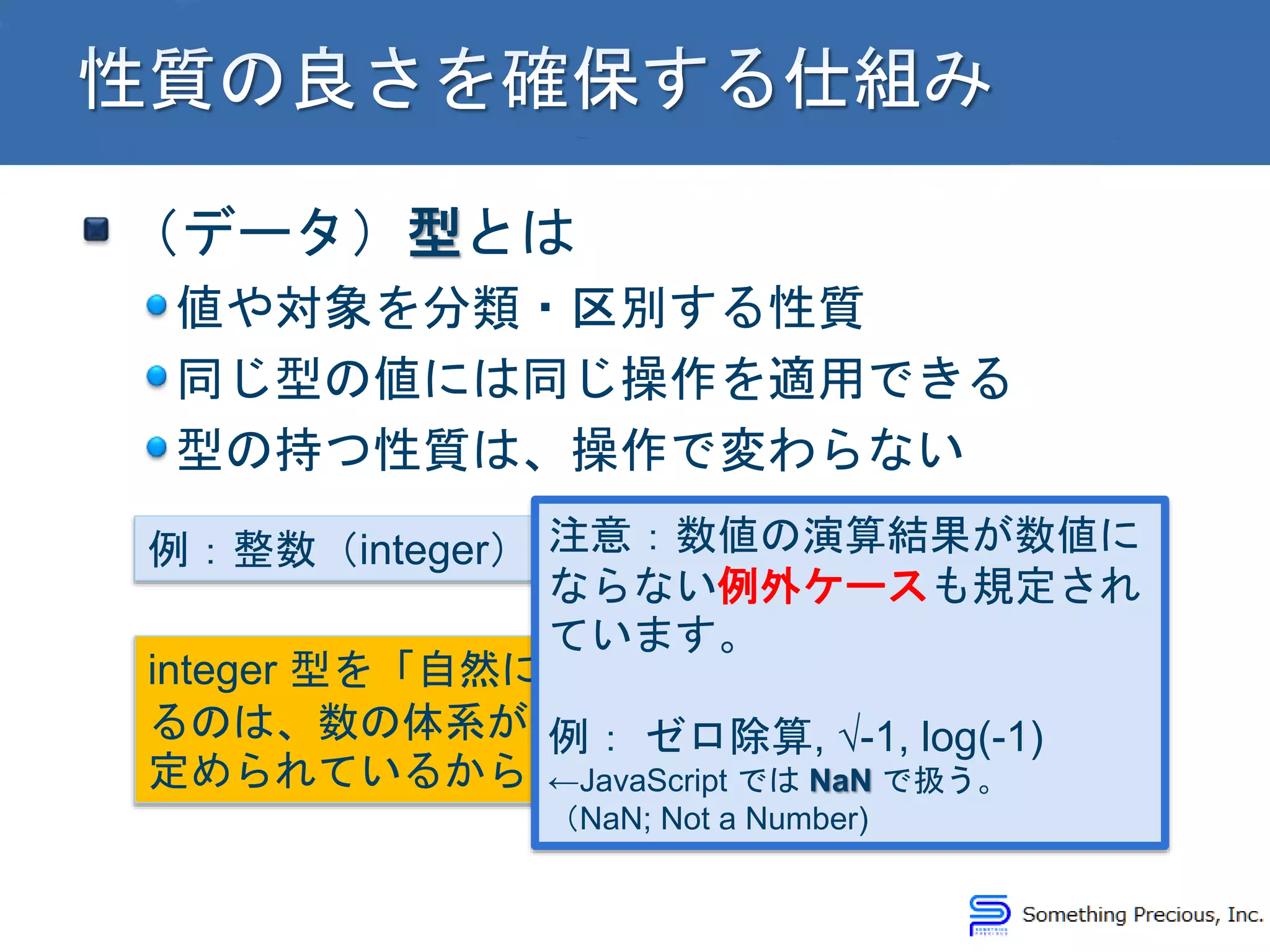 （データ）型とは
値や対象を分類・区別する性質
同じ型の値には同じ操作を適用できる
型の持つ性質は、操作で変わらない
例：整数（integer）の場合
integer 型を「自然に」扱え
るのは、数の体系が適切に
定められているからです！
注意：数値の演算結果が数値に
ならない例外ケースも規定され
ています。
例： ゼロ除算, √-1, log(-1)
←JavaScript では NaN で扱う。
（NaN; Not a Number)
 