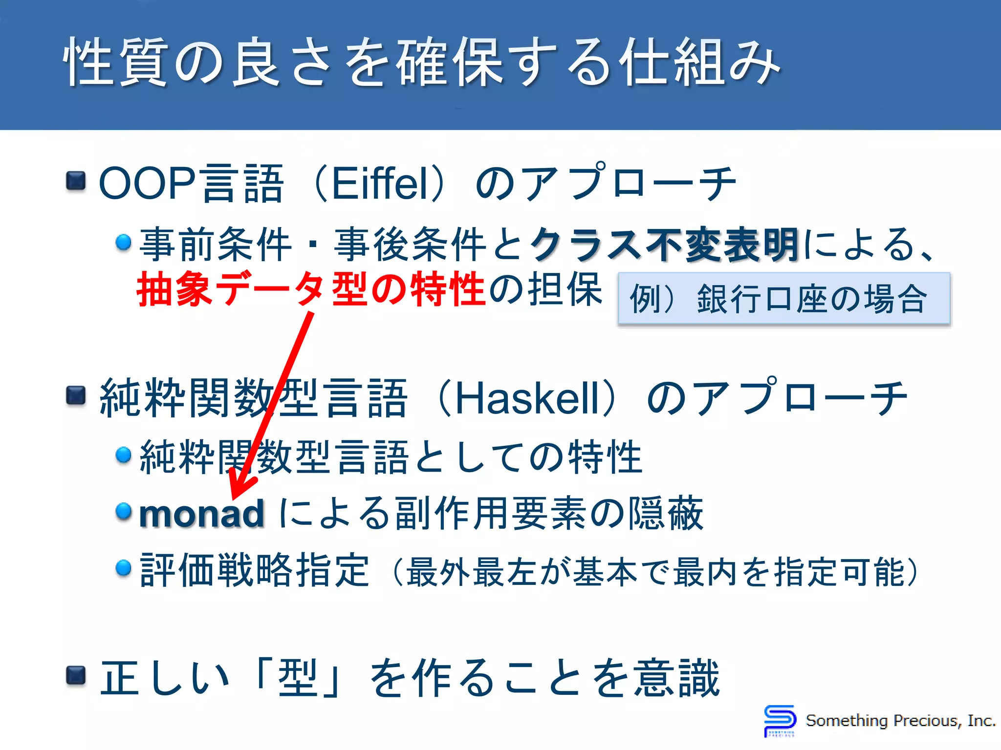 OOP言語（Eiffel）のアプローチ
事前条件・事後条件とクラス不変表明による、
抽象データ型の特性の担保
純粋関数型言語（Haskell）のアプローチ
純粋関数型言語としての特性
monad による副作用要素の隠蔽
評価戦略指定（最外最左が基本で最内を指定可能）
正しい「型」を作ることを意識
例）銀行口座の場合
 