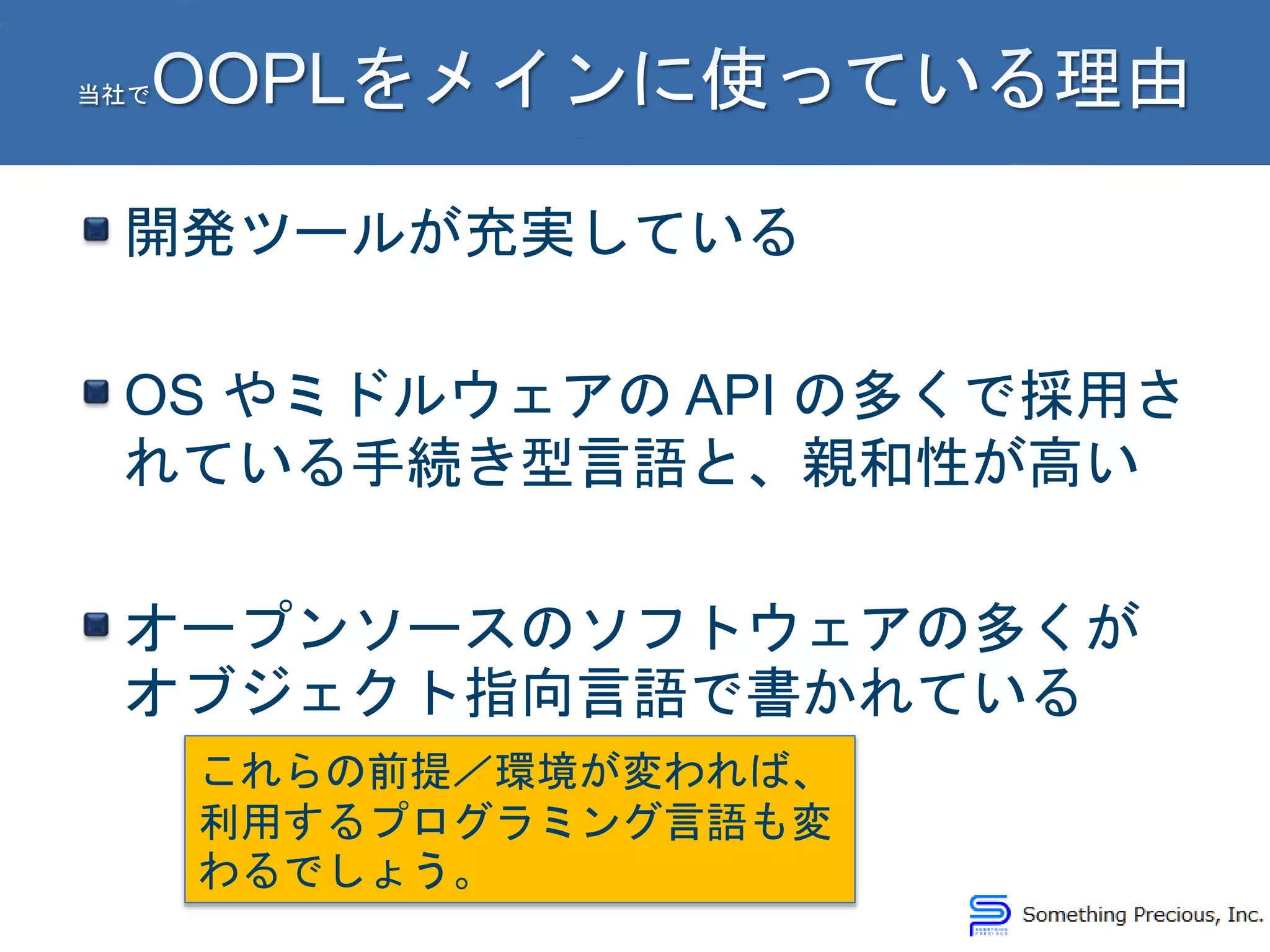 開発ツールが充実している
OS やミドルウェアの API の多くで採用さ
れている手続き型言語と、親和性が高い
オープンソースのソフトウェアの多くが
オブジェクト指向言語で書かれている
これらの前提／環境が変われば、
利用するプログラミング言語も変
わるでしょう。
 