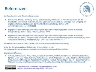 10
Referenzen
Umfragebericht und Tabellendokumente:
●
Simukovic, Elena ; Kindling, Maxi ; Schirmbacher, Peter (2013) Forschungsdaten an der
Humboldt- Universitat zu Berlin. Bericht uber die Ergebnisse der Umfrage zum Umgang mit
digitalen Forschungsdaten an der Humboldt-Universitat zu Berlin. URN:
urn:nbn:de:kobv:11-100213001
●
Ergebnisse der Umfrage zum Umgang mit digitalen Forschungsdaten an der Humboldt-
Universität zu Berlin. DOI: 10.5281/zenodo.7446
●
Ergebnisse der Umfrage zum Umgang mit digitalen Forschungsdaten an der Humboldt-
Universität zu Berlin, Vergleich der Antworten zwischen Teilnehmergruppen "Professor(in)" und
"wissenschaftliche(r) Mitarbeiter(in)". DOI: 10.5281/zenodo.7447
Hinweise zum Kontext: http://www.cms.hu-berlin.de/dataman/hintergrund/
Liste der Forschungsdaten-Policies an Universitäten in UK:
http://www.dcc.ac.uk/resources/policy-and-legal/institutional-data-policies
Literaturempfehlung:
●
Achard, Pablo; Ayris, Paul; Fdida, Sergio; Gradmann, Stefan; Horstmann, Wolfram; Labastida,
Ignasi; Lyon, Liz; Maes, Katrien; Reilly, Susan; Smit, Anja (2013): LERU Roadmap for Research
Data. League of European Research Universities (LERU). Advice Paper No.14 – December 2013.
http://www.leru.org/files/publications/AP14_LERU_Roadmap_for_Research_data_final.pdf
Elena Simukovic, Computer- und Medienservice (CMS)
ORCID: http://orcid.org/0000-0003-1363-243X
 