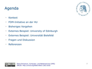 2
Agenda
➢
Kontext
➢
FDM-Initiative an der HU
➢
Bisheriges Vorgehen
➢
Externes Beispiel: University of Edinburgh
➢
Externes Beispiel: Universität Bielefeld
➢
Fragen und Diskussion
➢
Referenzen
Elena Simukovic, Computer- und Medienservice (CMS)
ORCID: http://orcid.org/0000-0003-1363-243X
 